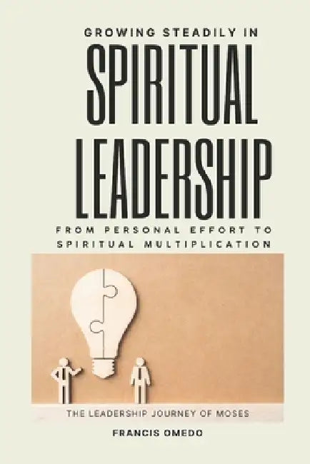 Growing Steadily in Spiritual Leadership: From Personal Effort to Spiritual Multiplication The Leadership Journey of Moses by Francis Omedo