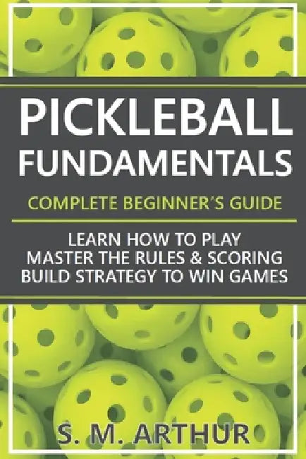 Pickleball Fundamentals - Complete Beginner's Guide: Learn How to Play, Master the Rules & Scoring, and Build Strategy to Win Games by S. M. Arthur