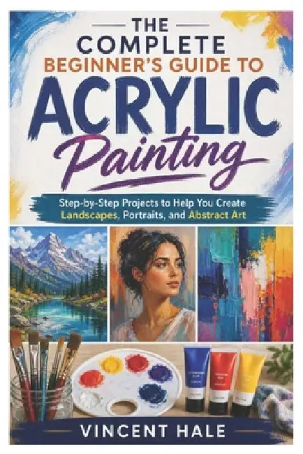 The Complete Beginner's Guide to Acrylic Painting: Step-by-Step Projects to Help You Create Landscapes, Portraits, and Abstract Art by Vincent Hale