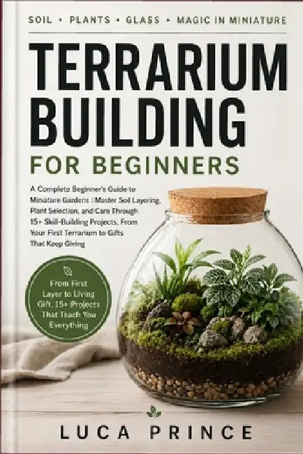 Terrarium Building for Beginners: A Complete Beginner's Guide to Miniature Gardens Master Soil Layering, Plant Selection, and Care Through 15+ Skill-B by Luca Prince