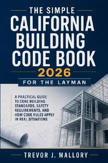 The Simple California Building Code Book 2026 for the Layman: A Practical Guide to Core Building Standards, Safety Requirements, and How Code Rules Ap by Trevor J Mallory
