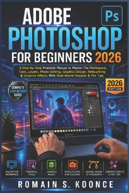 Adobe Photoshop for Beginners 2026: A Step-by-Step Practical Manual to Master The Workspace Tools Layer Photo Editing Graphic Design Retouching & Crea by Romain S. Koonce