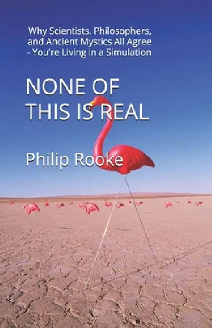 None of This Is Real: Why Scientists, Philosophers, and Ancient Mystics All Agree - You're Living in a Simulation by Philip Rooke