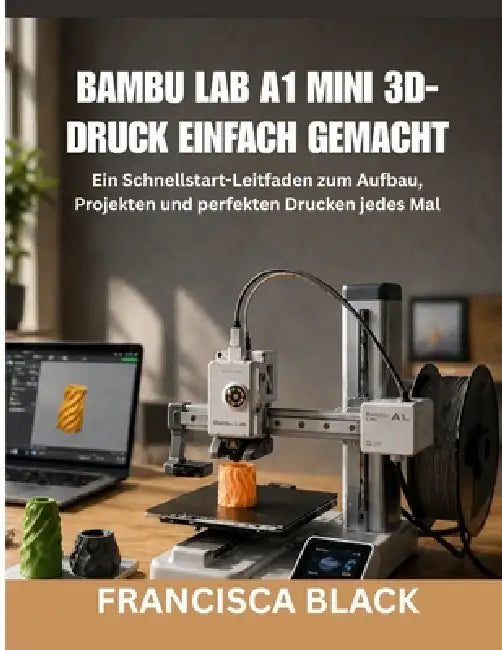 Bambu Lab A1 Mini 3d-Druck Einfach Gemacht: Ein Schnellstart-Leitfaden zum Aufbau, Projekten und perfekten Drucken jedes Mal by Francisca Black