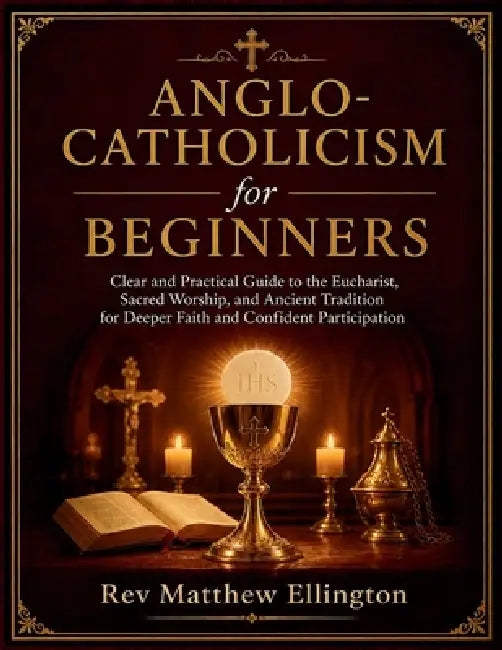 Anglo-Catholicism for Beginners: Clear and Practical Guide to the Eucharist, Sacred Worship, and Ancient Tradition for Deeper Faith and Confident Part by Matthew Ellington