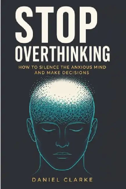 Stop Overthinking: How to Silence the Anxious Mind and Make Decisions by Daniel Clarke