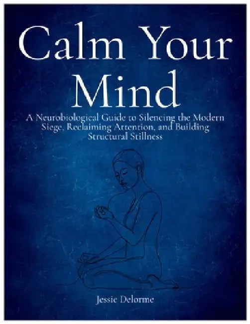 Calm Your Mind: A Neurobiological Guide to Silencing the Modern Siege, Reclaiming Attention, and Building Structural Stillness by Jessie Delorme