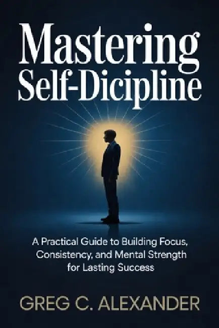 Mastering Self-Discipline: A Practical Guide to Building Focus, Consistency, and Mental Strength for Lasting Success by Greg C. Alexander