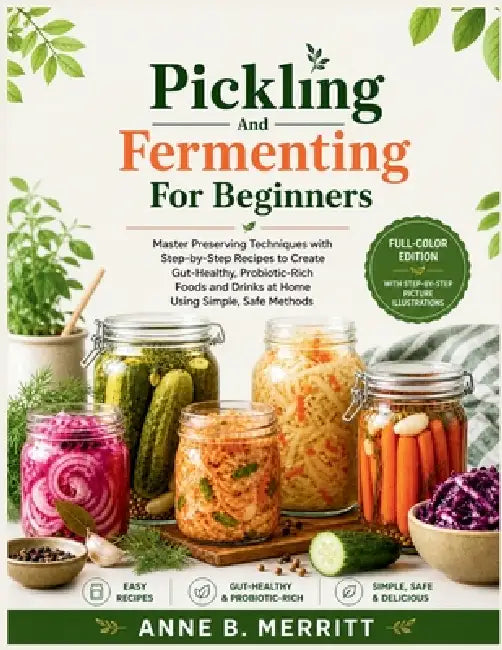 Pickling and Fermenting for Beginners: Master Preserving Techniques with Step-by-Step Recipes to Create Gut-Healthy, Probiotic-Rich Foods and Drinks a by Anne B. Merritt
