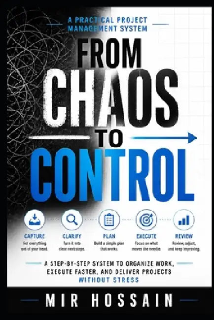 From Chaos to Control: A Step-by-Step System to Organize Work, Execute Faster, and Deliver Projects Without Stress by Mir Hossain