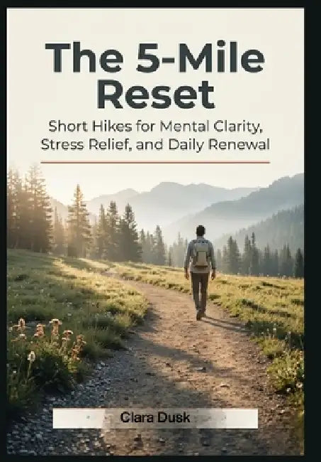 The 5-Mile Reset Short Hikes for Mental Clarity, Stress Relief, and Daily Renewal by Clara Dusk