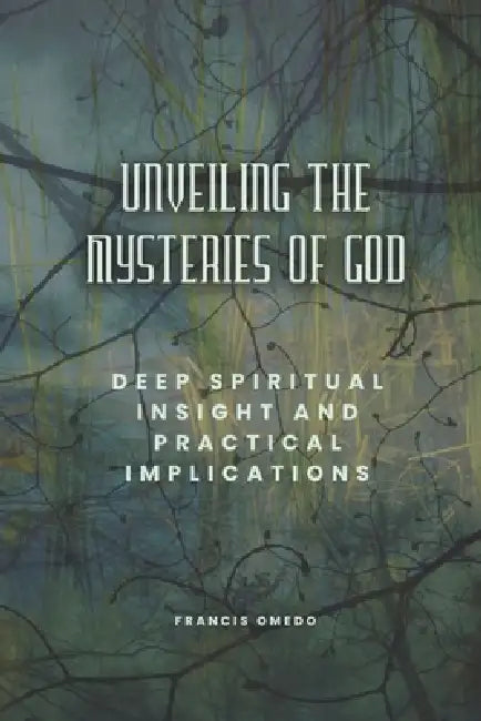 Unveiling the Mysteries of God: Deep Spiritual Insight and Practical Implications by Francis Omedo