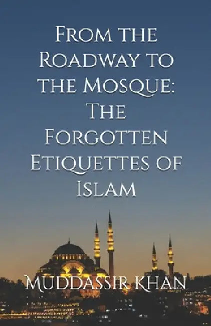 From the Roadway to the Mosque: The Forgotten Etiquettes of Islam by Muddassir Khan