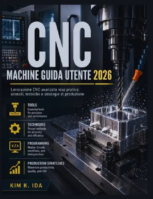 Guida Utente Delle Macchine CNC 2026: Lavorazione CNC avanzata resa pratica: utensili, tecniche e strategie di produzione by Kim K. Ida
