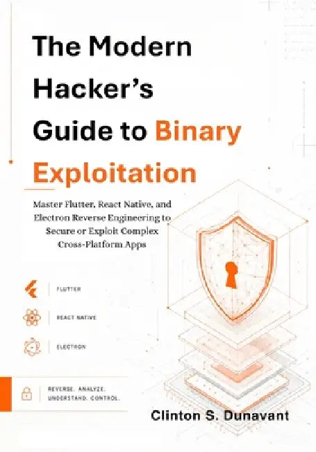 The Modern Hacker's Guide to Binary Exploitation: Master Flutter, React Native, and Electron Reverse Engineering to Secure or Exploit Complex Cross-Pl by Clinton S. Dunavant