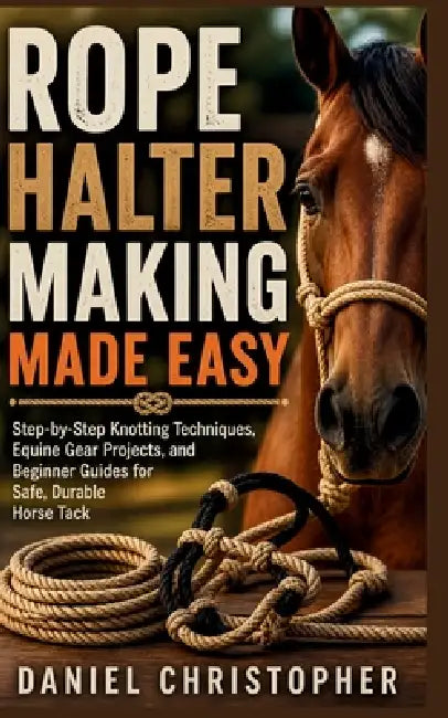 Rope Halter Making Made Easy: Step-by-Step Knotting Techniques, Equine Gear Projects, and Beginner Guides for Safe, Durable Horse Tack by Daniel Christopher