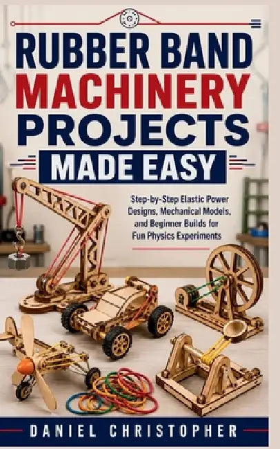 Rubber Band Machinery Projects Made Easy: Step-by-Step Elastic Power Designs, Mechanical Models, and Beginner Builds for Fun Physics Experiments by Daniel Christopher