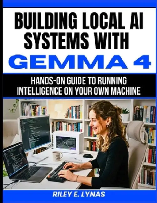 Building Local AI Systems with Gemma 4: Hands-On Guide to Running Intelligence on Your Own Machine by Riley E. Lynas