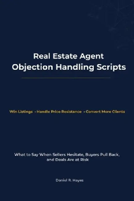 Real Estate Agent Objection Handling Scripts: What to Say When Sellers Hesitate, Buyers Pull Back, and Deals Are at Risk by Daniel R. Hayes