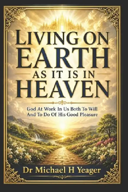 Living on Earth as It Is in Heaven: God At Work In US Both To Will And To Do Of His Good Pleasure by Michael H. Yeager