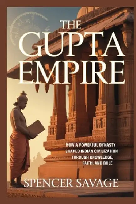 The Gupta Empire: How a powerful dynasty shaped Indian civilization through knowledge, faith, and rule by Spencer Savage