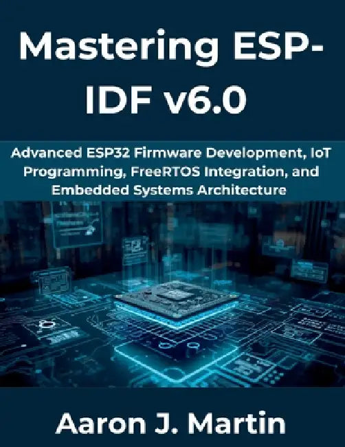 Mastering ESP-IDF v6.0: Advanced ESP32 Firmware Development, IoT Programming, FreeRTOS Integration, and Embedded Systems Architecture by Aaron J. Martin