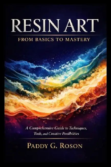Resin Art: FROM BASICS TO MASTERY: A Comprehensive Guide to Techniques, Tools, and Creative Possibilities by Paddy G. Roson