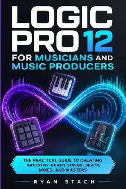 Logic Pro 12 for Musicians and Music Producers: The Practical Guide to Creating Industry-Ready Songs, Beats, Mixes, and Masters by Ryan Stach