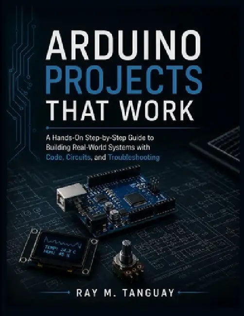 Arduino Projects That Work: A Hands-On Step-by-Step Guide to Building Real-World Systems with Code, Circuits, and Troubleshooting by Ray M. Tanguay