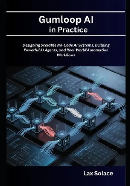Gumloop AI in Practice: Designing Scalable No-Code AI Systems, Building Powerful AI Agents, and Real-World Automation Workflows by Lax Solace