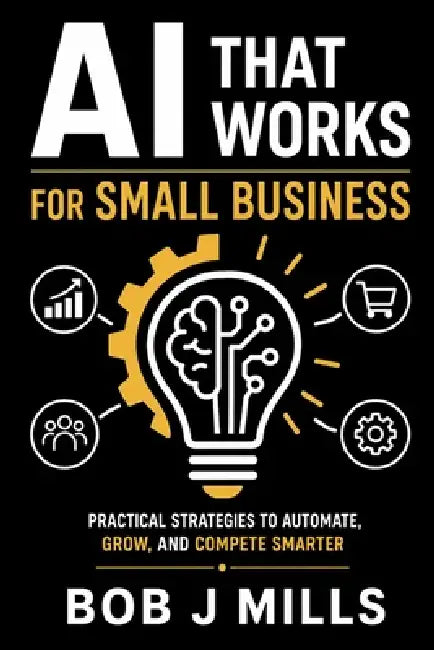AI That Works for Small Business: Agents That Drive Growth and Profits A Practical Guide to Save Time, Cut Costs, and Grow Without Hiring a Tech Team by Bob J. Mills