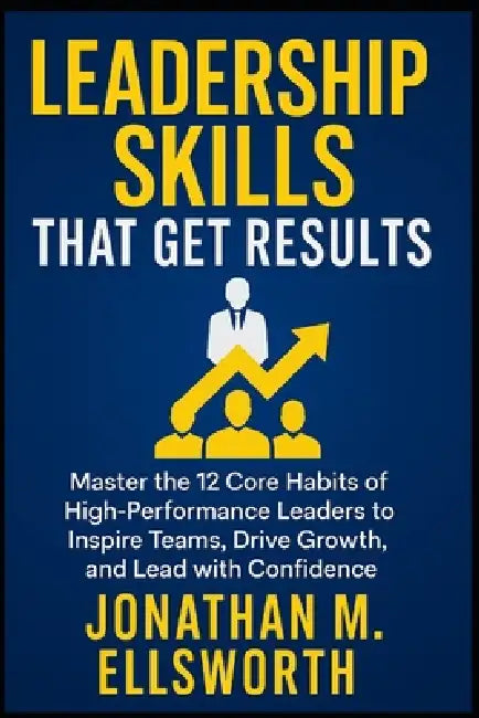 Leadership Skills That Get Results: Master the 12 Core Habits of High-Performance Leaders to Inspire Teams, Drive Growth, and Lead with Confidence by Jonathan M. Ellsworth
