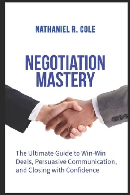 Negotiation Mastery: The Ultimate Guide to Win-Win Deals, Persuasive Communication, and Closing with Confidence by Nathaniel R. Cole