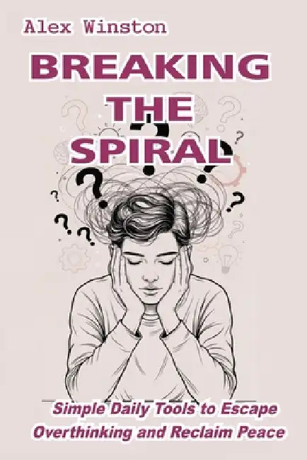 Breaking the Spiral: Simple Daily Tools to Escape Overthinking and Reclaim Peace by Alex Winston
