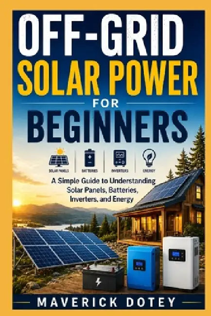 Off-Grid Solar Power for Beginners: A Simple Guide to Understanding Solar Panels, Batteries, Inverters, and Energy by Maverick Dotey
