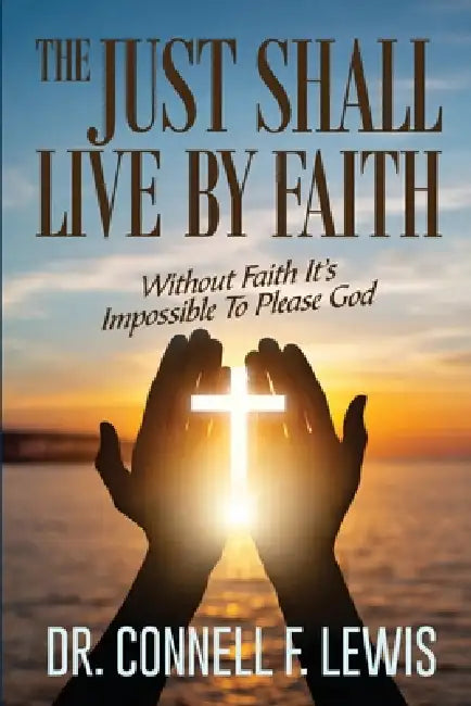 The Just Shall Live by Faith: Without Faith It Is Impossible To Please God by Connell F. Lewis