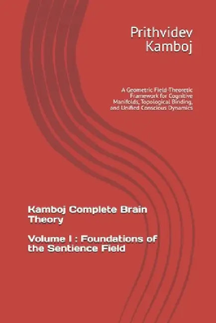 Volume I: Foundations of the Sentience Field: A Geometric Field-Theoretic Framework for Cognitive Manifolds, Topological Binding, and Unified Consciou by Prithvidev Kamboj
