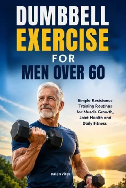 Dumbbell Exercise for Men Over 60: Simple Resistance Training Routines for Muscle Growth, Joint Health and Daily Fitness by Kalen Virex