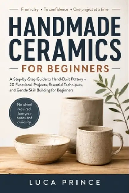 Handmade Ceramics for Beginners: A Step-by-Step Guide to Hand-Built Pottery - 20 Functional Projects, Essential Techniques, and Gentle Skill Building by Luca Prince