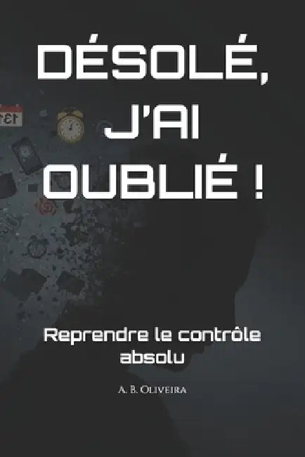 Désolé, j'Ai Oublié !: Reprendre le contrôle absolu by A. B. Oliveira