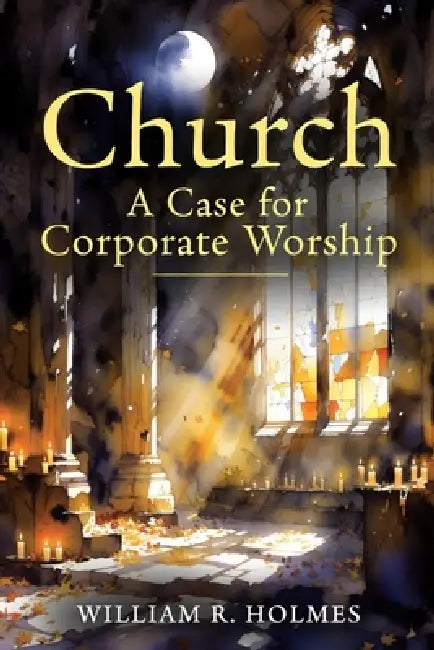 Church: A Case for Corporate Worship by William R. Holmes