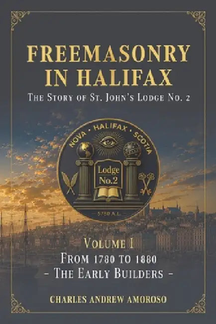Freemasonry in Halifax - The Story of St. John's Lodge No. 2: Volume I - From 1780 to 1880 - The Early Builders by Charles Andrew Amoroso