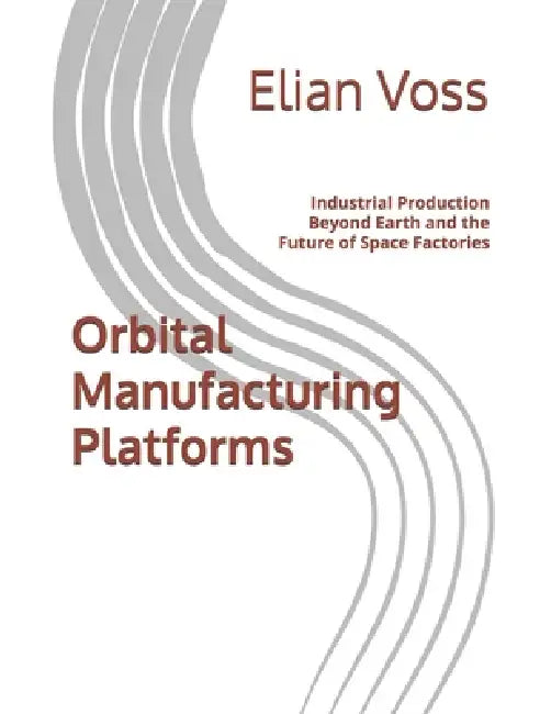 Orbital Manufacturing Platforms: Industrial Production Beyond Earth and the Future of Space Factories by Elian Voss