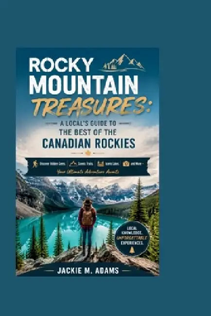 Rocky Mountain Treasures: A LOCAL'S GUIDE TO THE BEST OF THE CANADIAN ROCKIES: Discover Hidden Gems, Scenic Trails, Iconic Lakes, and More - Your Ulti by Jackie M. Adams