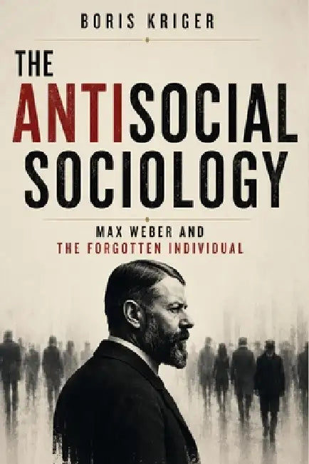 The Antisocial Sociology: Max Weber and the Forgotten Individual by Boris Kriger
