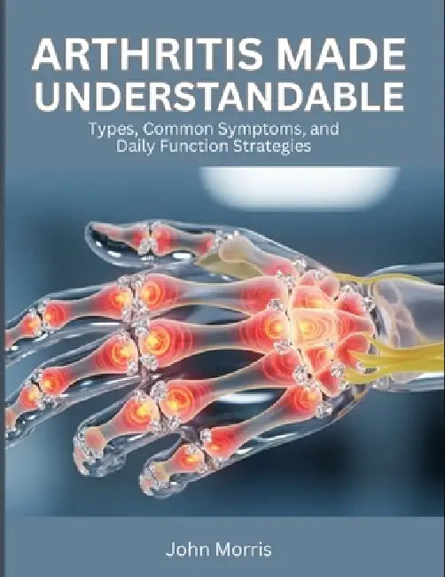 Arthritis Made Understandable: Types, Common Symptoms, and Daily Function Strategies by John Morris