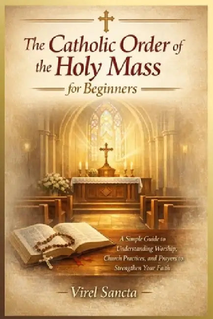 The Catholic Order of the Holy Mass for Beginners: A Simple Guide to Understanding Worship, Church Practices, and Prayers to Strengthen Your Faith by Virel Sancta