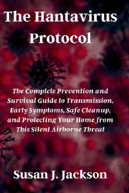 The Hantavirus Protocol: The Complete Prevention and Survival Guide to Transmission, Early Symptoms, Safe Cleanup, and Protecting Your Home from This by Susan J. Jackson