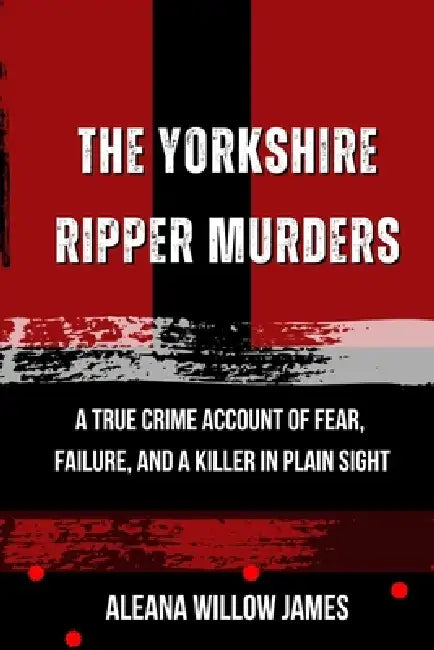 The Yorkshire Ripper Murders: A True Crime Account of Fear, Failure, and a Killer in Plain Sight by Aleana Willow James