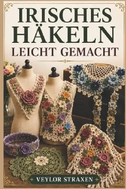 Irisches Häkeln Leicht Gemacht: Eine Schritt-für-Schritt-Anleitung für Anfänger zur Erstellung atemberaubender 3D-Spitzenblumen, Motive und tragbarer by Veylor Straxen